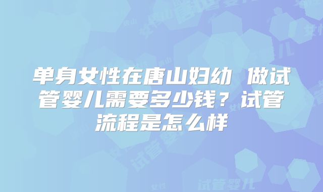 单身女性在唐山妇幼 做试管婴儿需要多少钱?试管流程是怎么样