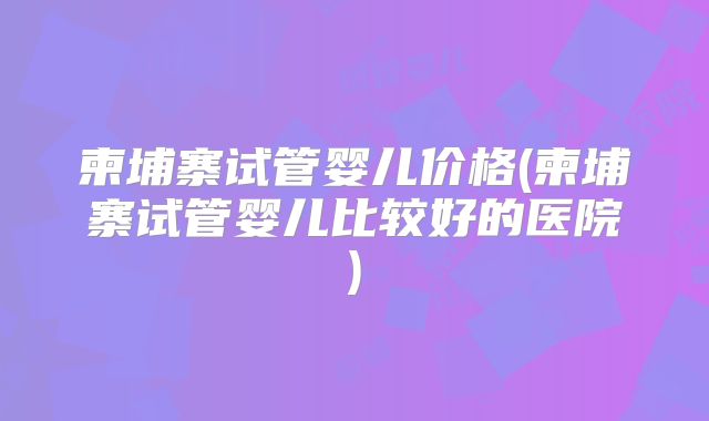 柬埔寨试管婴儿价格(柬埔寨试管婴儿比较好的医院)