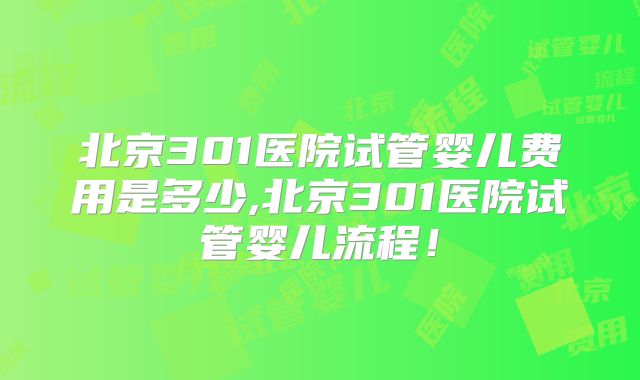 北京301医院试管婴儿费用是多少,北京301医院试管婴儿流程！