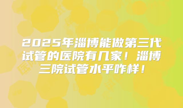 2025年淄博能做第三代试管的医院有几家！淄博三院试管水平咋样！
