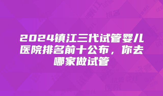 2024镇江三代试管婴儿医院排名前十公布，你去哪家做试管