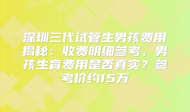 深圳三代试管生男孩费用揭秘：收费明细参考，男孩生育费用是否真实？参考价约15万