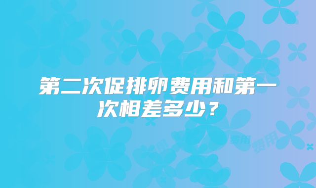 第二次促排卵费用和第一次相差多少？