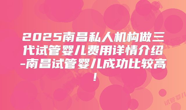 2025南昌私人机构做三代试管婴儿费用详情介绍-南昌试管婴儿成功比较高！