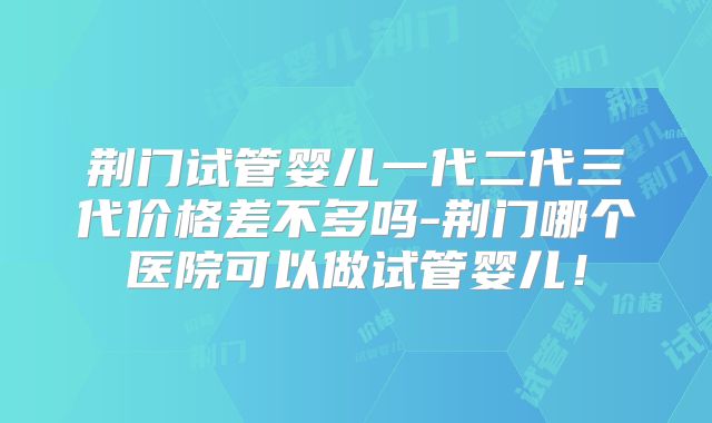 荆门试管婴儿一代二代三代价格差不多吗-荆门哪个医院可以做试管婴儿！