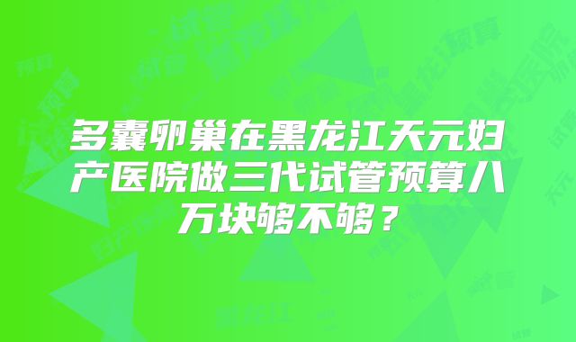 多囊卵巢在黑龙江天元妇产医院做三代试管预算八万块够不够？