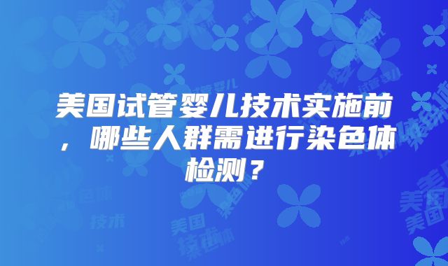 美国试管婴儿技术实施前，哪些人群需进行染色体检测？