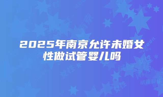 2025年南京允许未婚女性做试管婴儿吗