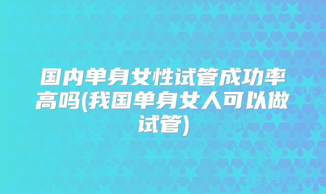 国内单身女性试管成功率高吗(我国单身女人可以做试管)