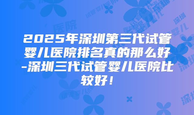 2025年深圳第三代试管婴儿医院排名真的那么好-深圳三代试管婴儿医院比较好！