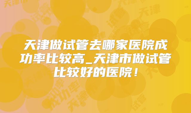 天津做试管去哪家医院成功率比较高_天津市做试管比较好的医院！