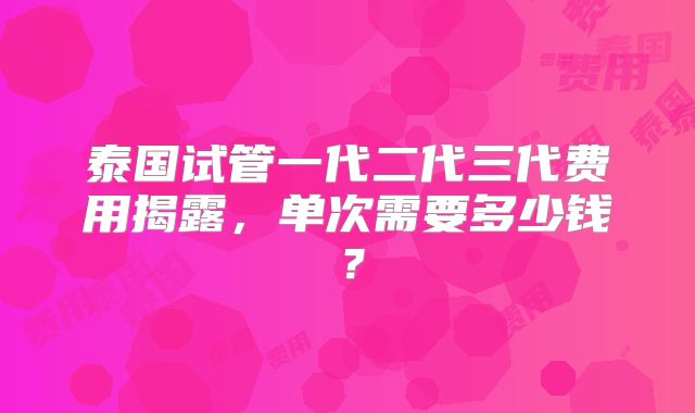 泰国试管一代二代三代费用揭露，单次需要多少钱？