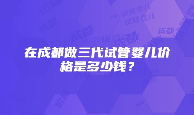 在成都做三代试管婴儿价格是多少钱？