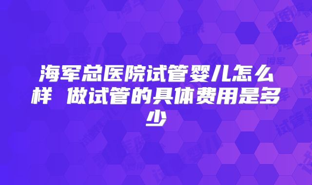 海军总医院试管婴儿怎么样 做试管的具体费用是多少