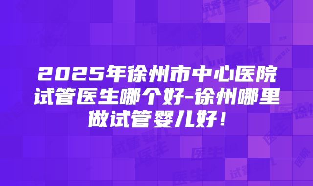 2025年徐州市中心医院试管医生哪个好-徐州哪里做试管婴儿好！