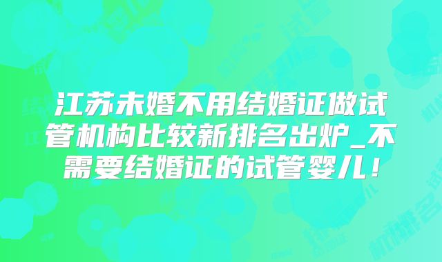 江苏未婚不用结婚证做试管机构比较新排名出炉_不需要结婚证的试管婴儿！