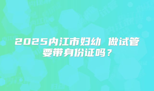 2025内江市妇幼 做试管要带身份证吗？