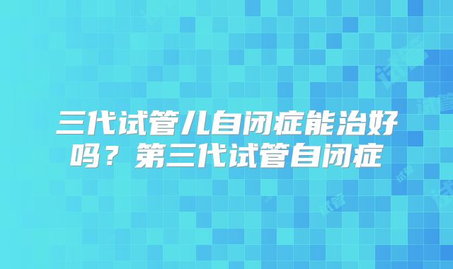 三代试管儿自闭症能治好吗？第三代试管自闭症