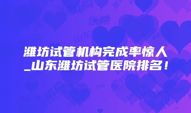 潍坊试管机构完成率惊人_山东潍坊试管医院排名!