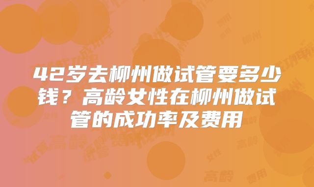 42岁去柳州做试管要多少钱？高龄女性在柳州做试管的成功率及费用