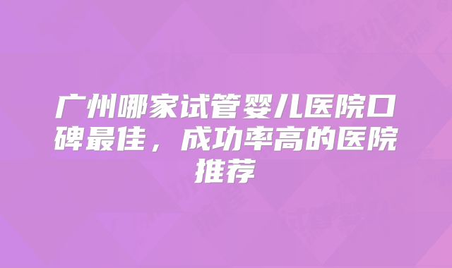 广州哪家试管婴儿医院口碑最佳，成功率高的医院推荐