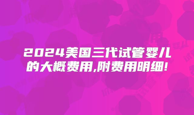 2024美国三代试管婴儿的大概费用,附费用明细!