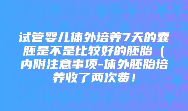 试管婴儿体外培养7天的囊胚是不是比较好的胚胎(内附注意事项-体外胚胎培养收了两次费!