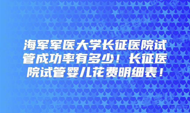 海军军医大学长征医院试管成功率有多少！长征医院试管婴儿花费明细表！