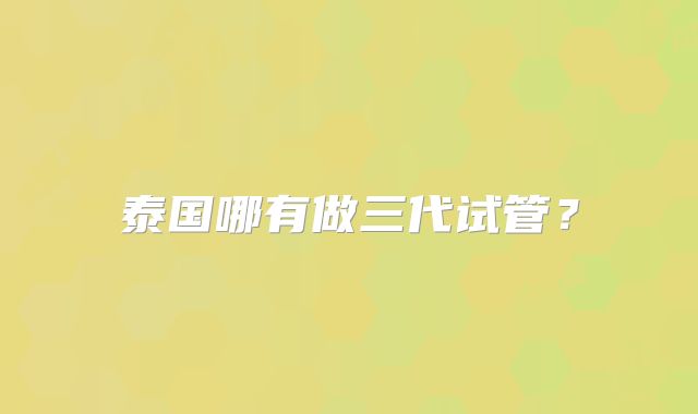 泰国哪有做三代试管？