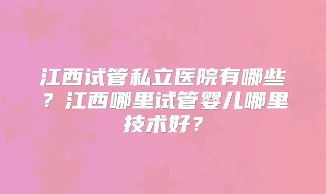 江西试管私立医院有哪些？江西哪里试管婴儿哪里技术好？
