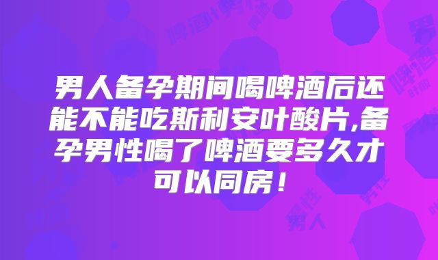 男人备孕期间喝啤酒后还能不能吃斯利安叶酸片,备孕男性喝了啤酒要多久才可以同房！