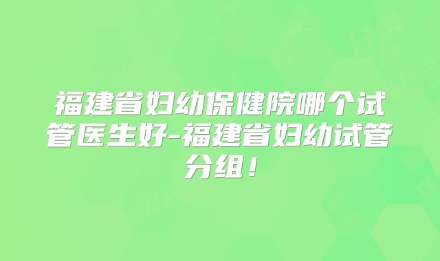 福建省妇幼保健院哪个试管医生好-福建省妇幼试管分组!
