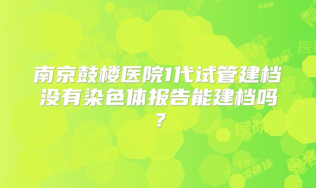 南京鼓楼医院1代试管建档没有染色体报告能建档吗？