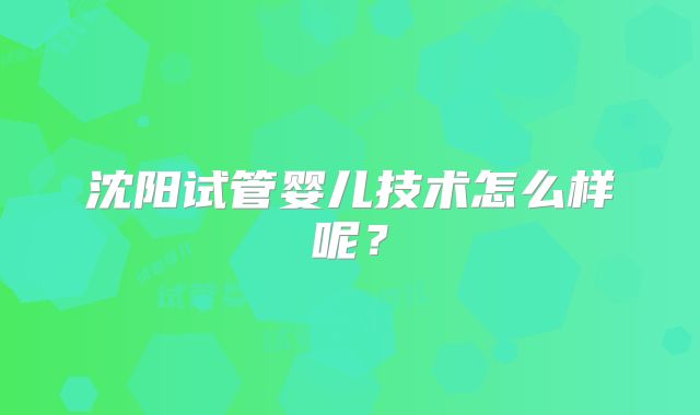 沈阳试管婴儿技术怎么样呢?