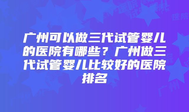 广州可以做三代试管婴儿的医院有哪些？广州做三代试管婴儿比较好的医院排名