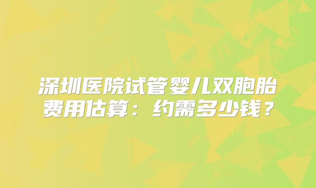 深圳医院试管婴儿双胞胎费用估算：约需多少钱？