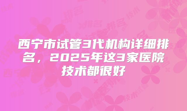 西宁市试管3代机构详细排名，2025年这3家医院技术都很好