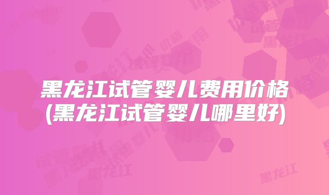 黑龙江试管婴儿费用价格(黑龙江试管婴儿哪里好)