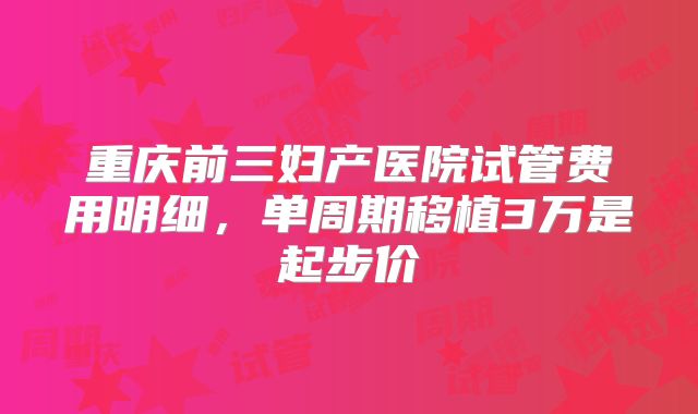 重庆前三妇产医院试管费用明细，单周期移植3万是起步价