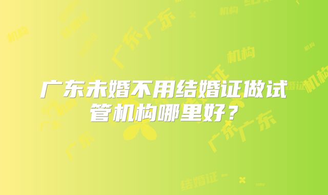 广东未婚不用结婚证做试管机构哪里好？