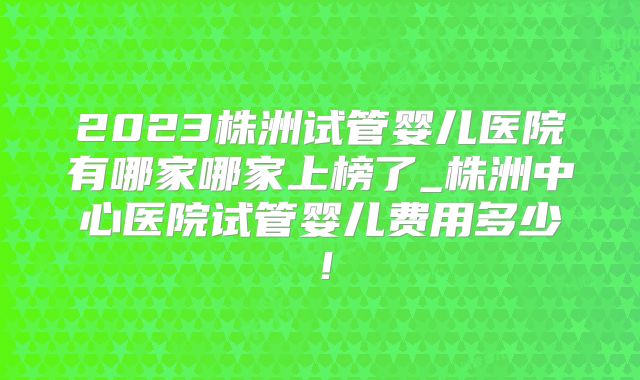 2023株洲试管婴儿医院有哪家哪家上榜了_株洲中心医院试管婴儿费用多少!