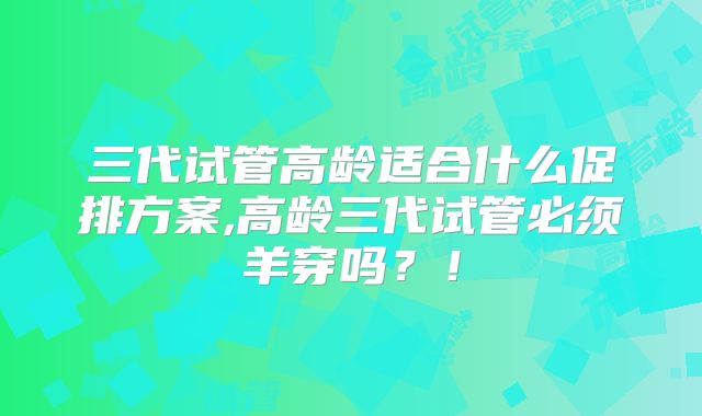 三代试管高龄适合什么促排方案,高龄三代试管必须羊穿吗？！