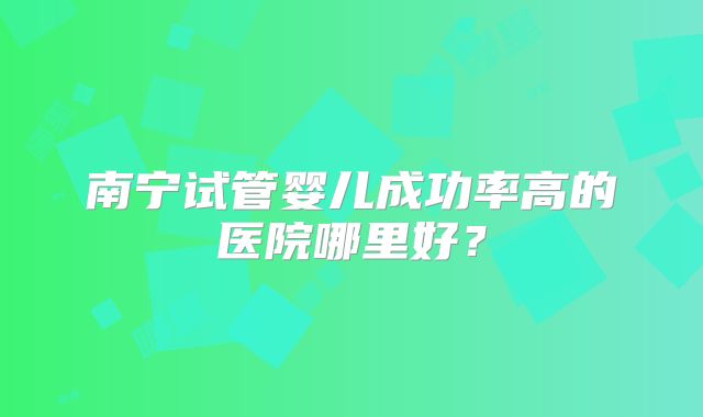 南宁试管婴儿成功率高的医院哪里好？