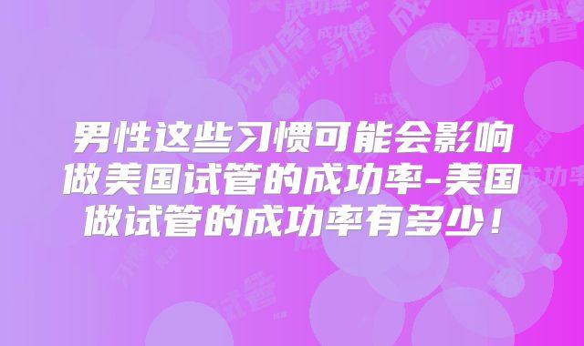 男性这些习惯可能会影响做美国试管的成功率-美国做试管的成功率有多少！