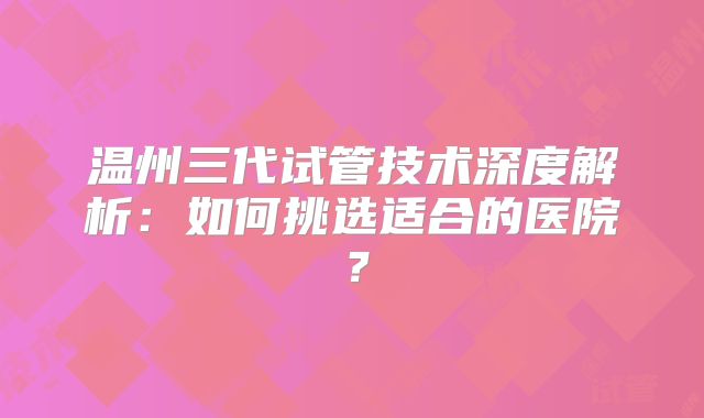 温州三代试管技术深度解析：如何挑选适合的医院？