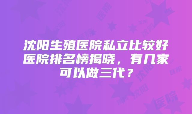 沈阳生殖医院私立比较好医院排名榜揭晓，有几家可以做三代？