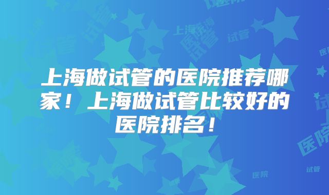 上海做试管的医院推荐哪家！上海做试管比较好的医院排名！