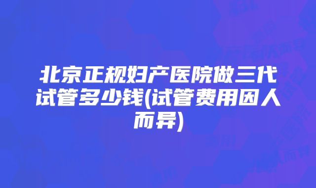 北京正规妇产医院做三代试管多少钱(试管费用因人而异)