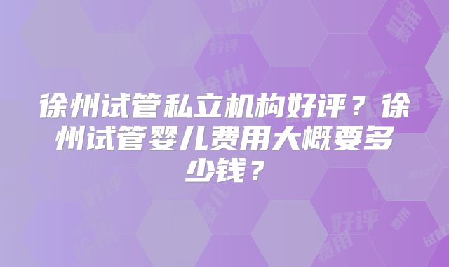 徐州试管私立机构好评？徐州试管婴儿费用大概要多少钱？
