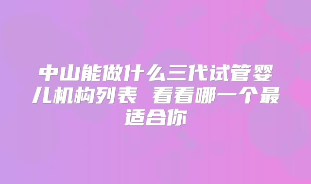 中山能做什么三代试管婴儿机构列表 看看哪一个最适合你